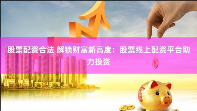 股票配资合法 解锁财富新高度：股票线上配资平台助力投资
