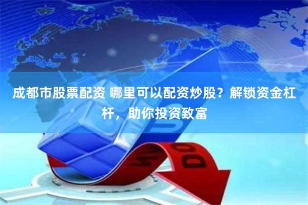 成都市股票配资 哪里可以配资炒股？解锁资金杠杆，助你投资致富