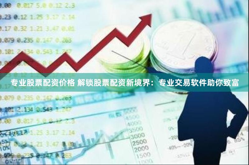 专业股票配资价格 解锁股票配资新境界：专业交易软件助你致富
