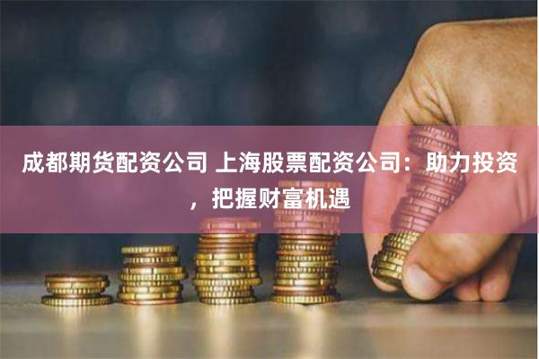 成都期货配资公司 上海股票配资公司：助力投资，把握财富机遇
