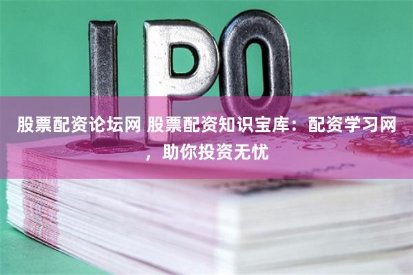 股票配资论坛网 股票配资知识宝库：配资学习网，助你投资无忧