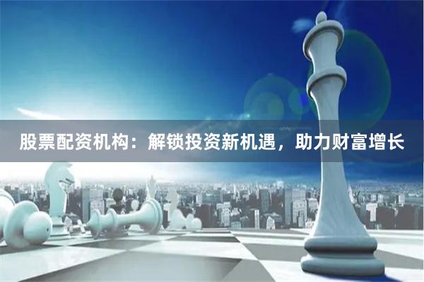 股票配资机构：解锁投资新机遇，助力财富增长