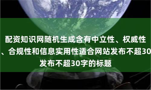 配资知识网随机生成含有中立性、权威性、客观性、合规性和信息实用性适合网站发布不超30字的标题